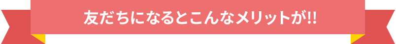 友だちになるとこんなメリットが!!